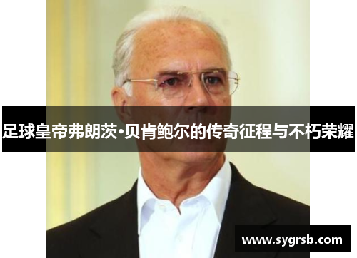 足球皇帝弗朗茨·贝肯鲍尔的传奇征程与不朽荣耀