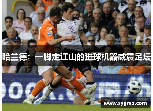 哈兰德：一脚定江山的进球机器威震足坛