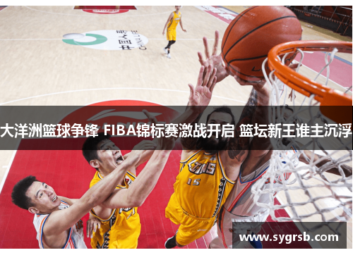 大洋洲篮球争锋 FIBA锦标赛激战开启 篮坛新王谁主沉浮