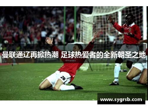 曼联通辽再掀热潮 足球热爱者的全新朝圣之地